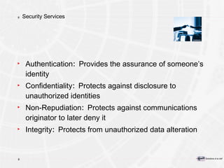 Security Services Authentication :  Provides the assurance of someone’s identity Confidentiality :  Protects against disclosure to unauthorized identities Non-Repudiation :  Protects against communications originator to later deny it Integrity :  Protects from unauthorized data alteration 