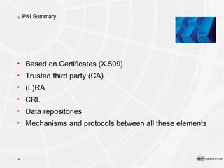 PKI Summary Based on Certificates (X.509) Trusted third party (CA) (L)RA CRL Data repositories Mechanisms and protocols between all these elements 