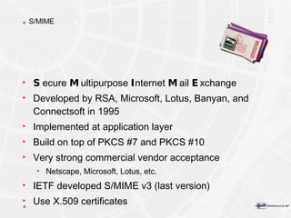S/MIME S ecure  M ultipurpose  I nternet  M ail  E xchange Developed by RSA, Microsoft, Lotus, Banyan, and Connectsoft in 1995 Implemented at application layer Build on top of PKCS #7 and PKCS #10 Very strong commercial vendor acceptance Netscape, Microsoft, Lotus, etc. IETF developed S/MIME v3 (last version) Use X.509 certificates 
