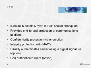 SSL S ecure  S ockets  L ayer TCP/IP socket encryption Provides end-to-end protection of communications sections Confidentiality protection via encryption Integrity protection with MAC’s Usually authenticates server using a digital signature (option) Can authenticate client (option) 