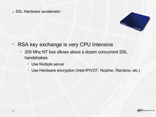 SSL Hardware accelerator RSA key exchange is very CPU Intensive 200 Mhz NT box allows about a dozen concurrent SSL handshakes Use Multiple server Use Hardware encryption (Intel-IPIVOT, Ncipher, Rainbow, etc.) 