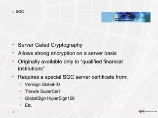 SGC Server Gated Cryptography Allows strong encryption on a server basis Originally available only to “qualified financial institutions” Requires a special SGC server certificate from:  Verisign Global-ID Thawte SuperCert GlobalSign HyperSign128 Etc. 