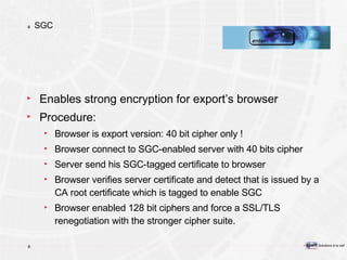 SGC Enables strong encryption for export’s browser Procedure: Browser is export version: 40 bit cipher only ! Browser connect to SGC-enabled server with 40 bits cipher Server send his SGC-tagged certificate to browser Browser verifies server certificate and detect that is issued by a CA root certificate which is tagged to enable SGC Browser enabled 128 bit ciphers and force a SSL/TLS renegotiation with the stronger cipher suite.  