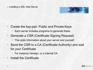 Installing a SSL Web Server Create the key-pair: Public and Private-Keys Each server includes programs to generate these Generate a CSR (Certificate Signing Request) This adds Information about your server and yourself Send the CSR to a CA (Certificate Authority) and wait for your Certificate For instance Verisign, or a internal CA Install the Certificate 