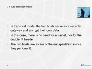 IPSec Transport mode In transport mode, the two hosts serve as a security gateway and encrypt their own data In this case, there is no need for a tunnel, nor for the double IP header The two hosts are aware of the encapsulation (since they perform it) 