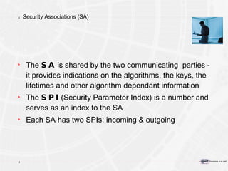 Security Associations (SA) The  SA  is shared by the two communicating  parties - it provides indications on the algorithms, the keys, the lifetimes and other algorithm dependant information The  SPI  (Security Parameter Index) is a number and serves as an index to the SA Each SA has two SPIs: incoming & outgoing 