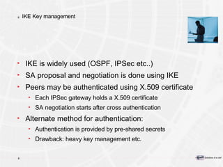 IKE Key management IKE is widely used (OSPF, IPSec etc..) SA proposal and negotiation is done using IKE Peers may be authenticated using X.509 certificate Each IPSec gateway holds a X.509 certificate SA negotiation starts after cross authentication Alternate method for authentication: Authentication is provided by pre-shared secrets Drawback: heavy key management etc. 