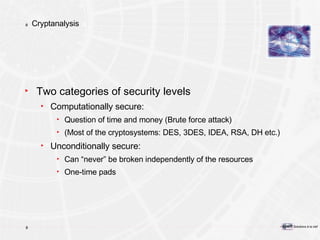 Cryptanalysis Two categories of security levels Computationally secure: Question of time and money (Brute force attack) (Most of the cryptosystems: DES, 3DES, IDEA, RSA, DH etc.) Unconditionally secure: Can “never” be broken independently of the resources One-time pads 