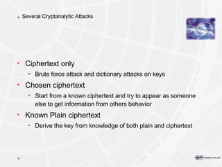 Several Cryptanalytic Attacks  Ciphertext only Brute force attack and dictionary attacks on keys Chosen ciphertext Start from a known ciphertext and try to appear as someone else to get information from others behavior Known Plain ciphertext Derive the key from knowledge of both plain and ciphertext 