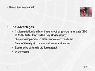 Secret-Key Cryptography The Advantages Implementation is efficient to encrypt large volume of data (100 to 1’000 faster than Public-Key Cryptography) Simple to implement in either software or hardware Most of the algorithms are well know and secure Seem to be safe to brute force attack Widely used 