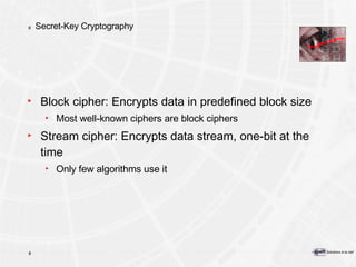 Secret-Key Cryptography Block cipher: Encrypts data in predefined block size Most well-known ciphers are block ciphers Stream cipher: Encrypts data stream, one-bit at the time Only few algorithms use it 