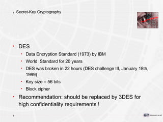 Secret-Key Cryptography DES Data Encryption Standard (1973) by IBM World  Standard for 20 years DES was broken in 22 hours (DES challenge III, January 18th, 1999) Key size = 56 bits Block cipher Recommendation: should be replaced by 3DES for high confidentiality requirements ! 