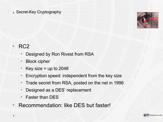 Secret-Key Cryptography RC2 Designed by Ron Rivest from RSA  Block cipher Key size = up to 2048 Encryption speed: independent from the key size Trade secret from RSA, posted on the net in 1996 Designed as a DES’ replacement Faster than DES Recommendation: like DES but faster! 