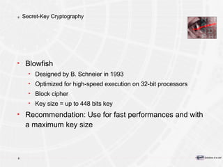 Secret-Key Cryptography Blowfish Designed by B. Schneier in 1993 Optimized for high-speed execution on 32-bit processors Block cipher Key size = up to 448 bits key Recommendation: Use for fast performances and with a maximum key size  