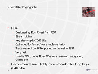 Secret-Key Cryptography RC4 Designed by Ron Rivest from RSA  Stream cipher Key size = up to 2048 bits Optimized for fast software implementation Trade secret from RSA, posted on the net in 1994 Very fast Used in SSL, Lotus Note, Windows password encryption, Oracle etc. Recommendation: Highly recommended for long keys (>40 bits) 