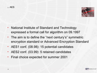 AES National Institute of Standard and Technology expressed a formal call for algorithm on 09.1997  The aim is to define the “next century’s” symmetric encryption standard or Advanced Encryption Standard AES1 conf. (08.98): 15 potential candidates  AES2 conf. (03.99): 5 retained candidates Final choice expected for summer 2001 