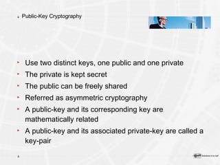 Public-Key Cryptography Use two distinct keys, one public and one private The private is kept secret The public can be freely shared Referred as asymmetric cryptography A public-key and its corresponding key are mathematically related A public-key and its associated private-key are called a key-pair 