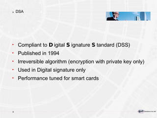 DSA Compliant to  D igital  S ignature  S tandard (DSS) Published in 1994 Irreversible algorithm (encryption with private key only) Used in Digital signature only Performance tuned for smart cards 