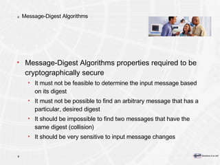 Message-Digest Algorithms Message-Digest Algorithms properties required to be cryptographically secure It must not be feasible to determine the input message based on its digest It must not be possible to find an arbitrary message that has a particular, desired digest It should be impossible to find two messages that have the same digest (collision) It should be very sensitive to input message changes 