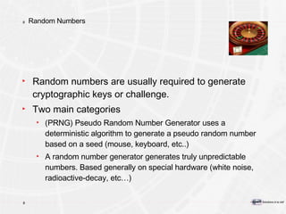 Random Numbers Random numbers are usually required to generate cryptographic keys or challenge. Two main categories (PRNG) Pseudo Random Number Generator uses a deterministic algorithm to generate a pseudo random number based on a seed (mouse, keyboard, etc..) A random number generator generates truly unpredictable numbers. Based generally on special hardware (white noise, radioactive-decay, etc…) 