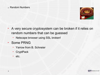 Random Numbers A very secure cryptosystem can be broken if it relies on random numbers that can be guessed Netscape browser using SSL broken! Some PRNG Yarrow from B. Schneier CryptPack etc. 