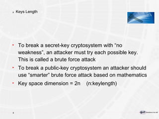 Keys Length To break a secret-key cryptosystem with “no weakness”, an attacker must try each possible key. This is called a brute force attack To break a public-key cryptosystem an attacker should use “smarter” brute force attack based on mathematics Key space dimension = 2n  (n:keylength) 