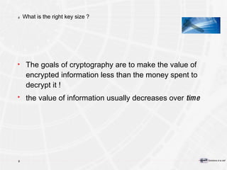 What is the right key size ? The goals of cryptography are to make the value of encrypted information less than the money spent to decrypt it ! the value of information usually decreases over  tim e 