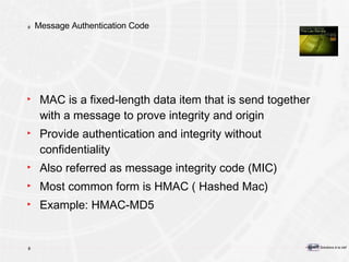Message Authentication Code MAC is a fixed-length data item that is send together with a message to prove integrity and origin Provide authentication and integrity without confidentiality Also referred as message integrity code (MIC) Most common form is HMAC ( Hashed Mac) Example: HMAC-MD5 