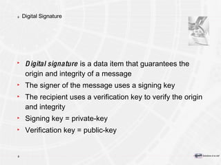 Digital Signature Digital signature  is a data item that guarantees the origin and integrity of a message The signer of the message uses a signing key The recipient uses a verification key to verify the origin and integrity Signing key = private-key Verification key = public-key 