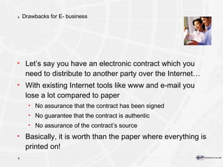 Drawbacks for E- business Let’s say you have an electronic contract which you need to distribute to another party over the Internet… With existing Internet tools like www and e-mail you lose a lot compared to paper No assurance that the contract has been signed No guarantee that the contract is authentic No assurance of the contract’s source Basically, it is worth than the paper where everything is printed on! 