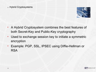 Hybrid Cryptosystems A Hybrid Cryptosystem combines the best features of both Secret-Key and Public-Key cryptography Used to exchange session key to initiate a symmetric encryption Example: PGP, SSL, IPSEC using Diffie-Hellman or RSA 