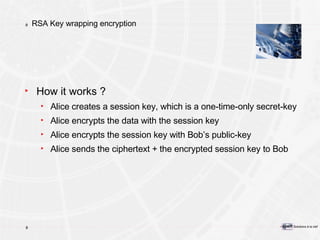 RSA Key wrapping encryption How it works ? Alice creates a session key, which is a one-time-only secret-key Alice encrypts the data with the session key Alice encrypts the session key with Bob’s public-key Alice sends the ciphertext + the encrypted session key to Bob 