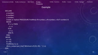 PL/SQL 13
Introduction to PL/SQL PL/SQL Architecture Basic Syntax PL/SQL –
Procedures
PL/SQL – Functions PL/SQL – Cursors PL/SQL – Packages Conclusion
Example
DECLARE
a number;
b number;
c number;
Create or replace PROCEDURE findMin(x IN number, y IN number, z OUT number) IS
BEGIN
IF x < y THEN
z:= x;
ELSE
z:= y;
END IF;
END;
BEGIN
a:= 23;
b:= 45;
findMin(a, b, c);
dbms_output.put_line(' Minimum of (23, 45) : ' || c);
END ;
 