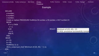 PL/SQL 14
Introduction to PL/SQL PL/SQL Architecture Basic Syntax PL/SQL –
Procedures
PL/SQL – Functions PL/SQL – Cursors PL/SQL – Packages Conclusion
Example
DECLARE
a number;
b number;
c number;
Create or replace PROCEDURE findMin(x IN number, y IN number, z OUT number) IS
BEGIN
IF x < y THEN
z:= x;
ELSE RESULT:
z:= y;
END IF;
END;
BEGIN
a:= 23;
b:= 45;
findMin(a, b, c);
dbms_output.put_line(' Minimum of (23, 45) : ' || c);
END ;
Minimum of (23, 45) : 23
PL/SQL procedure successfully completed
 