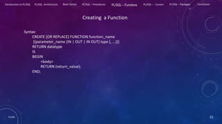 PL/SQL 15
Introduction to PL/SQL PL/SQL Architecture Basic Syntax PL/SQL – Procedures PL/SQL – Functions PL/SQL – Cursors PL/SQL – Packages Conclusion
Creating a Function
Syntax:
CREATE [OR REPLACE] FUNCTION function_name
[(parameter_name [IN | OUT | IN OUT] type [, ...])]
RETURN datatype
IS
BEGIN
<body>
RETURN (return_value);
END;
 