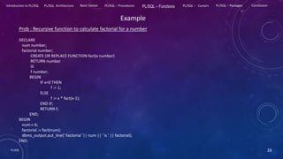 PL/SQL 16
Introduction to PL/SQL PL/SQL Architecture Basic Syntax PL/SQL – Procedures PL/SQL – Functions PL/SQL – Cursors PL/SQL – Packages Conclusion
Example
Prob : Recursive function to calculate factorial for a number
DECLARE
num number;
factorial number;
CREATE OR REPLACE FUNCTION fact(x number)
RETURN number
IS
f number;
BEGIN
IF x=0 THEN
f := 1;
ELSE
f := x * fact(x-1);
END IF;
RETURN f;
END;
BEGIN
num:= 6;
factorial := fact(num);
dbms_output.put_line(' Factorial '|| num || ' is ' || factorial);
END;
 