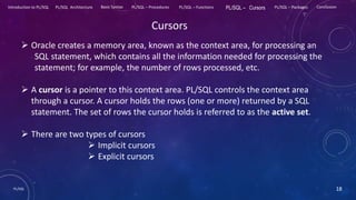 PL/SQL 18
Introduction to PL/SQL PL/SQL Architecture Basic Syntax PL/SQL – Procedures PL/SQL – Functions PL/SQL – Cursors PL/SQL – Packages Conclusion
Cursors
 Oracle creates a memory area, known as the context area, for processing an
SQL statement, which contains all the information needed for processing the
statement; for example, the number of rows processed, etc.
 A cursor is a pointer to this context area. PL/SQL controls the context area
through a cursor. A cursor holds the rows (one or more) returned by a SQL
statement. The set of rows the cursor holds is referred to as the active set.
 There are two types of cursors
 Implicit cursors
 Explicit cursors
 