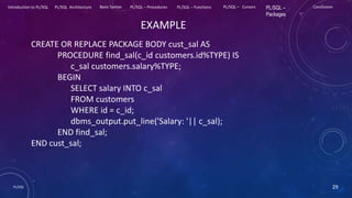 PL/SQL 29
Introduction to PL/SQL PL/SQL Architecture Basic Syntax PL/SQL – Procedures PL/SQL – Functions PL/SQL – Cursors PL/SQL –
Packages
Conclusion
EXAMPLE
CREATE OR REPLACE PACKAGE BODY cust_sal AS
PROCEDURE find_sal(c_id customers.id%TYPE) IS
c_sal customers.salary%TYPE;
BEGIN
SELECT salary INTO c_sal
FROM customers
WHERE id = c_id;
dbms_output.put_line('Salary: '|| c_sal);
END find_sal;
END cust_sal;
 