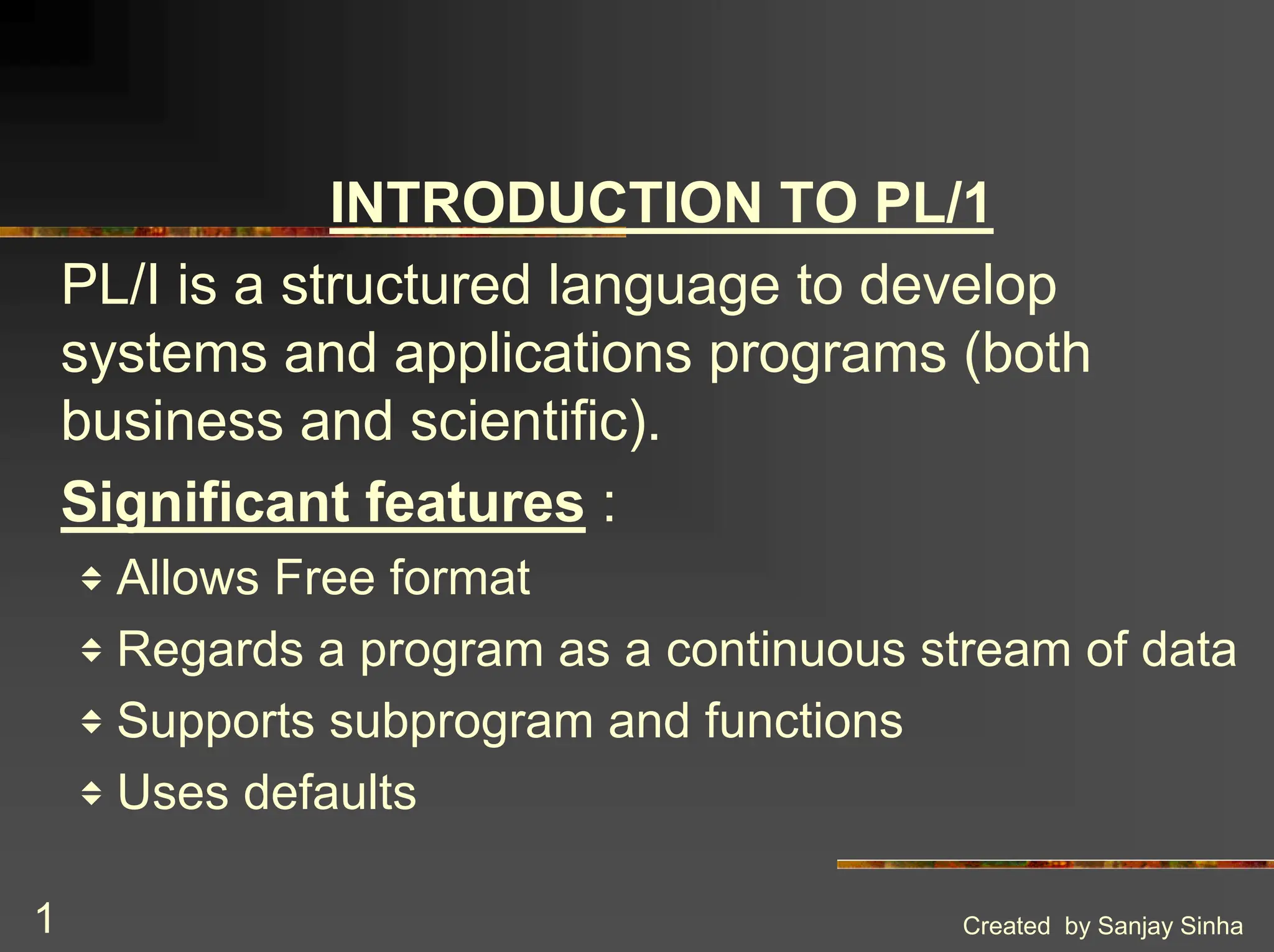 Created by Sanjay Sinha 1 INTRODUCTION TO PL/1 PL/I is a structured language to develop systems and applications programs (both business and scientific). Significant features : v Allows Free format v Regards a program as a continuous stream of data v Supports subprogram and functions v Uses defaults 