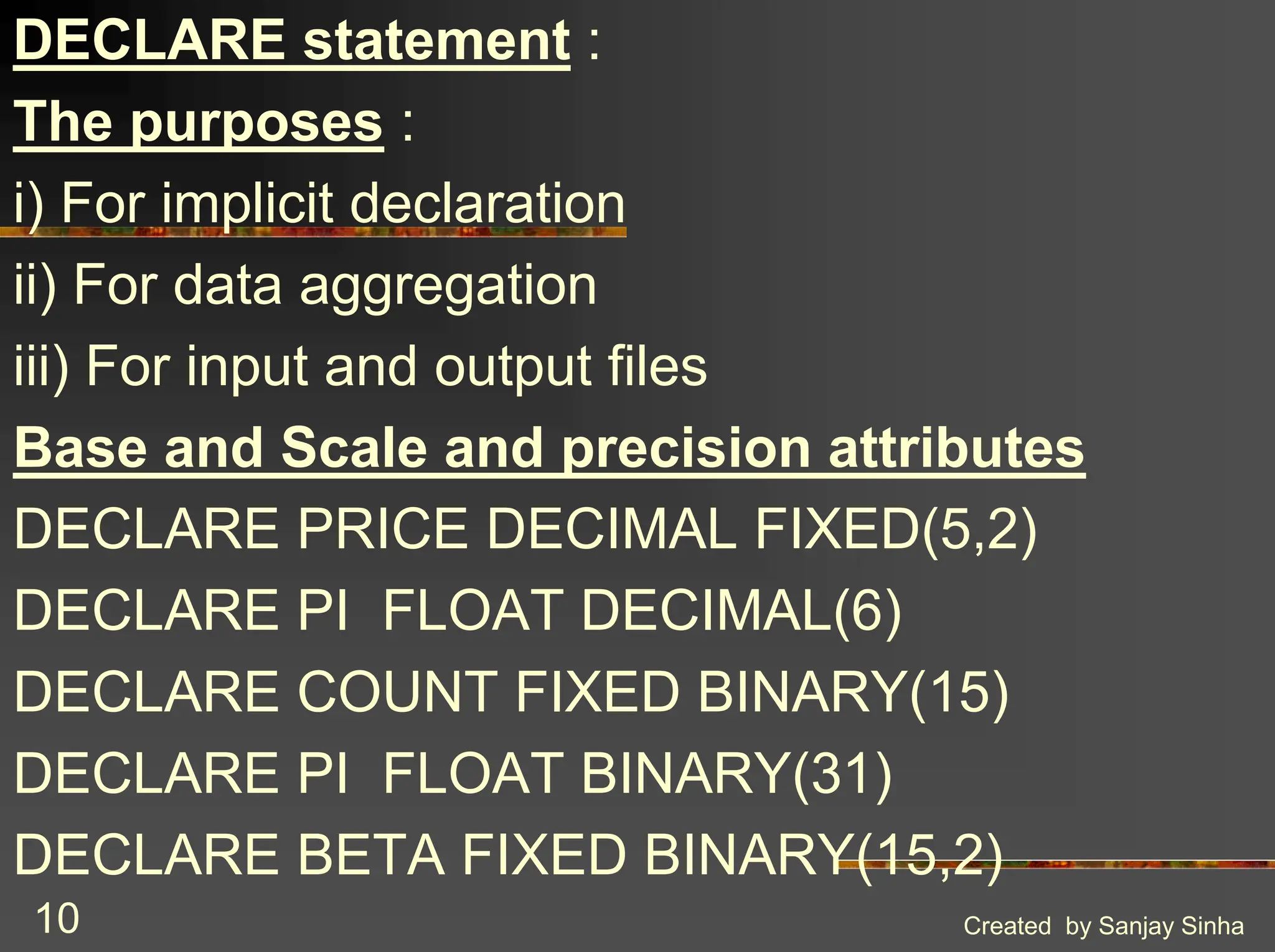 Created by Sanjay Sinha 10 DECLARE statement : The purposes : i) For implicit declaration ii) For data aggregation iii) For input and output files Base and Scale and precision attributes DECLARE PRICE DECIMAL FIXED(5,2) DECLARE PI FLOAT DECIMAL(6) DECLARE COUNT FIXED BINARY(15) DECLARE PI FLOAT BINARY(31) DECLARE BETA FIXED BINARY(15,2) 
