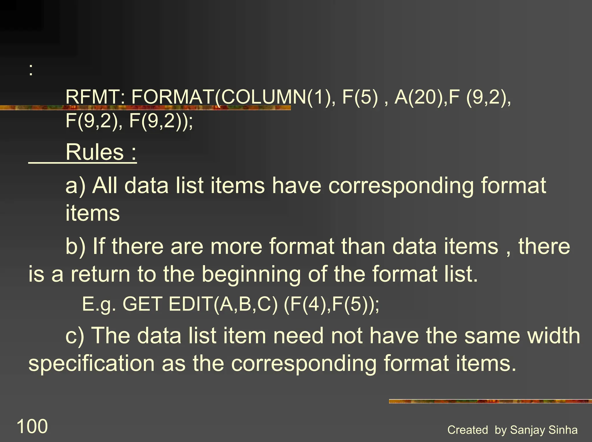 Created by Sanjay Sinha 100 : RFMT: FORMAT(COLUMN(1), F(5) , A(20),F (9,2), F(9,2), F(9,2)); Rules : a) All data list items have corresponding format items b) If there are more format than data items , there is a return to the beginning of the format list. E.g. GET EDIT(A,B,C) (F(4),F(5)); c) The data list item need not have the same width specification as the corresponding format items. 