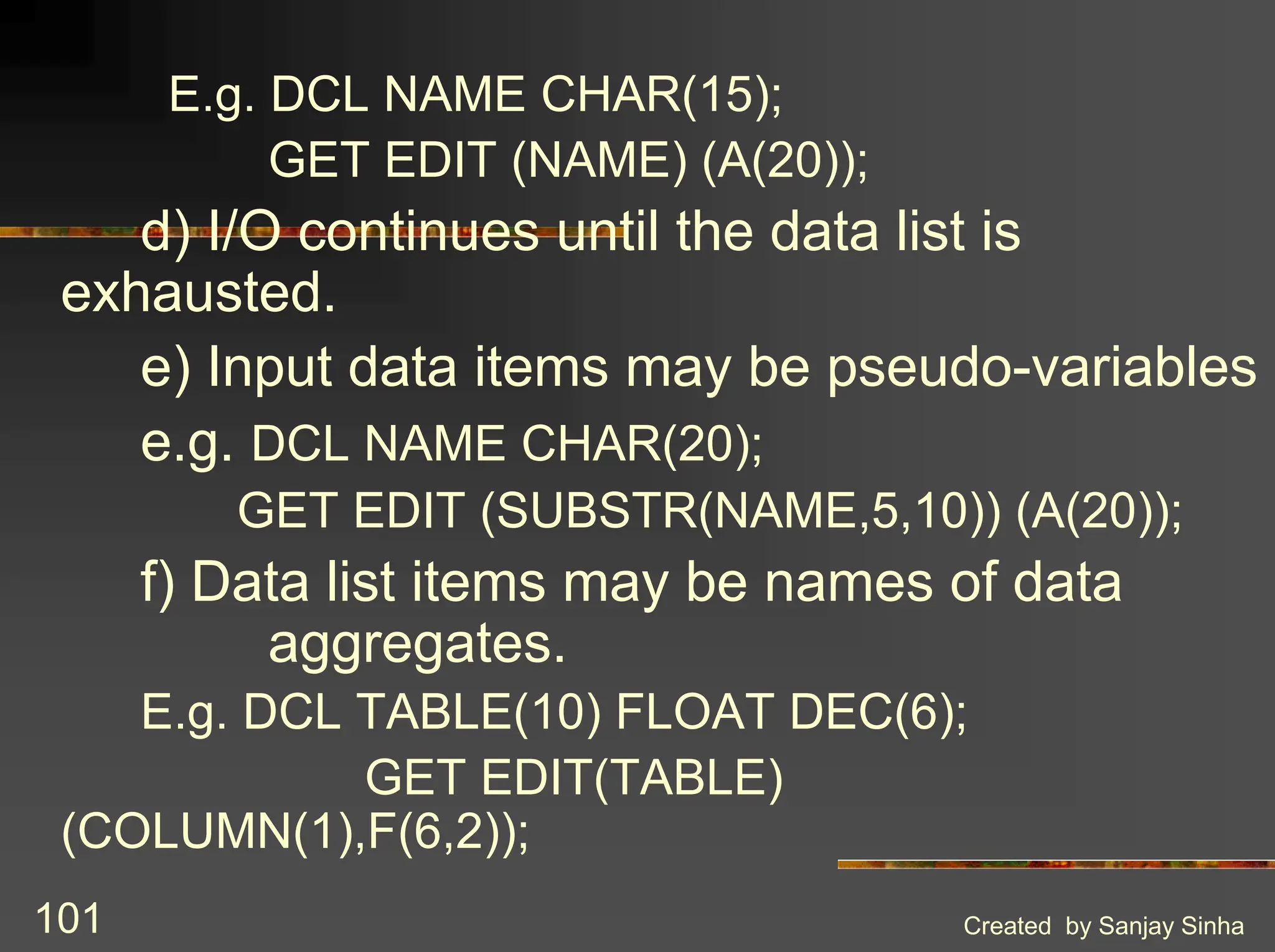Created by Sanjay Sinha 101 E.g. DCL NAME CHAR(15); GET EDIT (NAME) (A(20)); d) I/O continues until the data list is exhausted. e) Input data items may be pseudo-variables e.g. DCL NAME CHAR(20); GET EDIT (SUBSTR(NAME,5,10)) (A(20)); f) Data list items may be names of data aggregates. E.g. DCL TABLE(10) FLOAT DEC(6); GET EDIT(TABLE) (COLUMN(1),F(6,2)); 