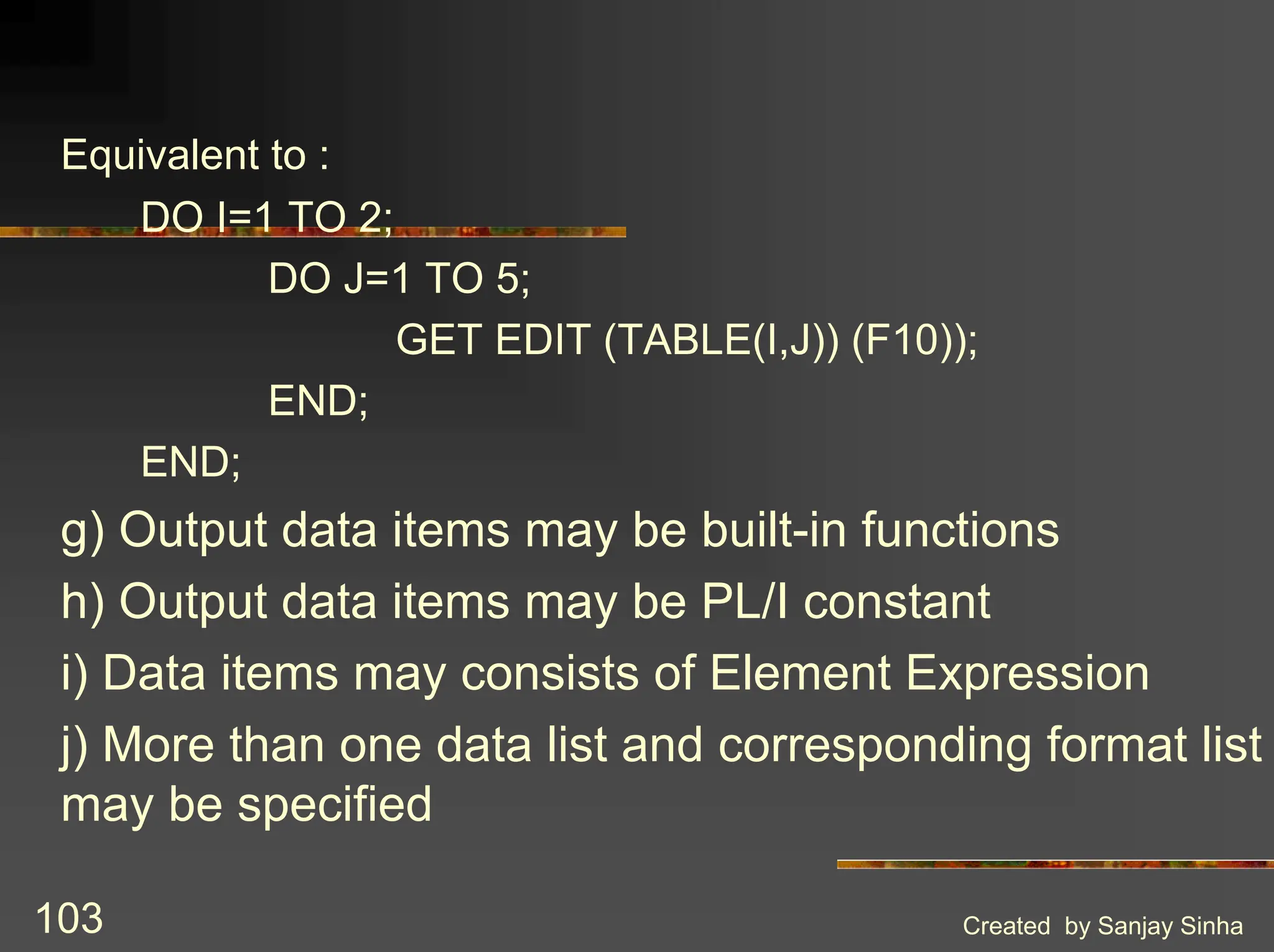Created by Sanjay Sinha 103 Equivalent to : DO I=1 TO 2; DO J=1 TO 5; GET EDIT (TABLE(I,J)) (F10)); END; END; g) Output data items may be built-in functions h) Output data items may be PL/I constant i) Data items may consists of Element Expression j) More than one data list and corresponding format list may be specified 
