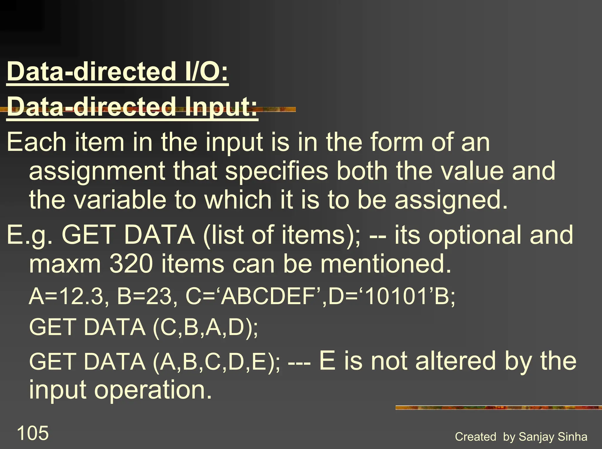 Created by Sanjay Sinha 105 Data-directed I/O: Data-directed Input: Each item in the input is in the form of an assignment that specifies both the value and the variable to which it is to be assigned. E.g. GET DATA (list of items); -- its optional and maxm 320 items can be mentioned. A=12.3, B=23, C=‘ABCDEF’,D=‘10101’B; GET DATA (C,B,A,D); GET DATA (A,B,C,D,E); --- E is not altered by the input operation. 