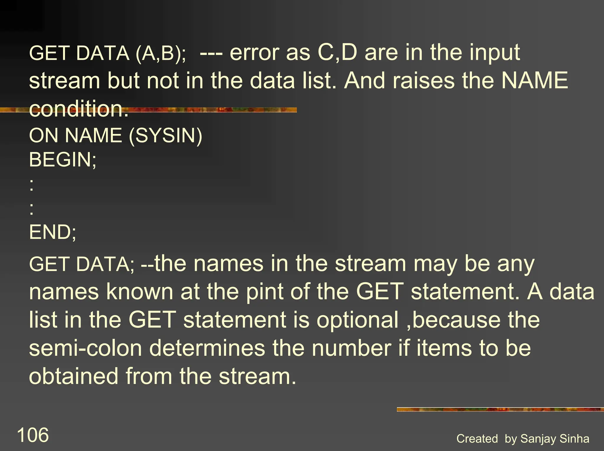 Created by Sanjay Sinha 106 GET DATA (A,B); --- error as C,D are in the input stream but not in the data list. And raises the NAME condition. ON NAME (SYSIN) BEGIN; : : END; GET DATA; --the names in the stream may be any names known at the pint of the GET statement. A data list in the GET statement is optional ,because the semi-colon determines the number if items to be obtained from the stream. 