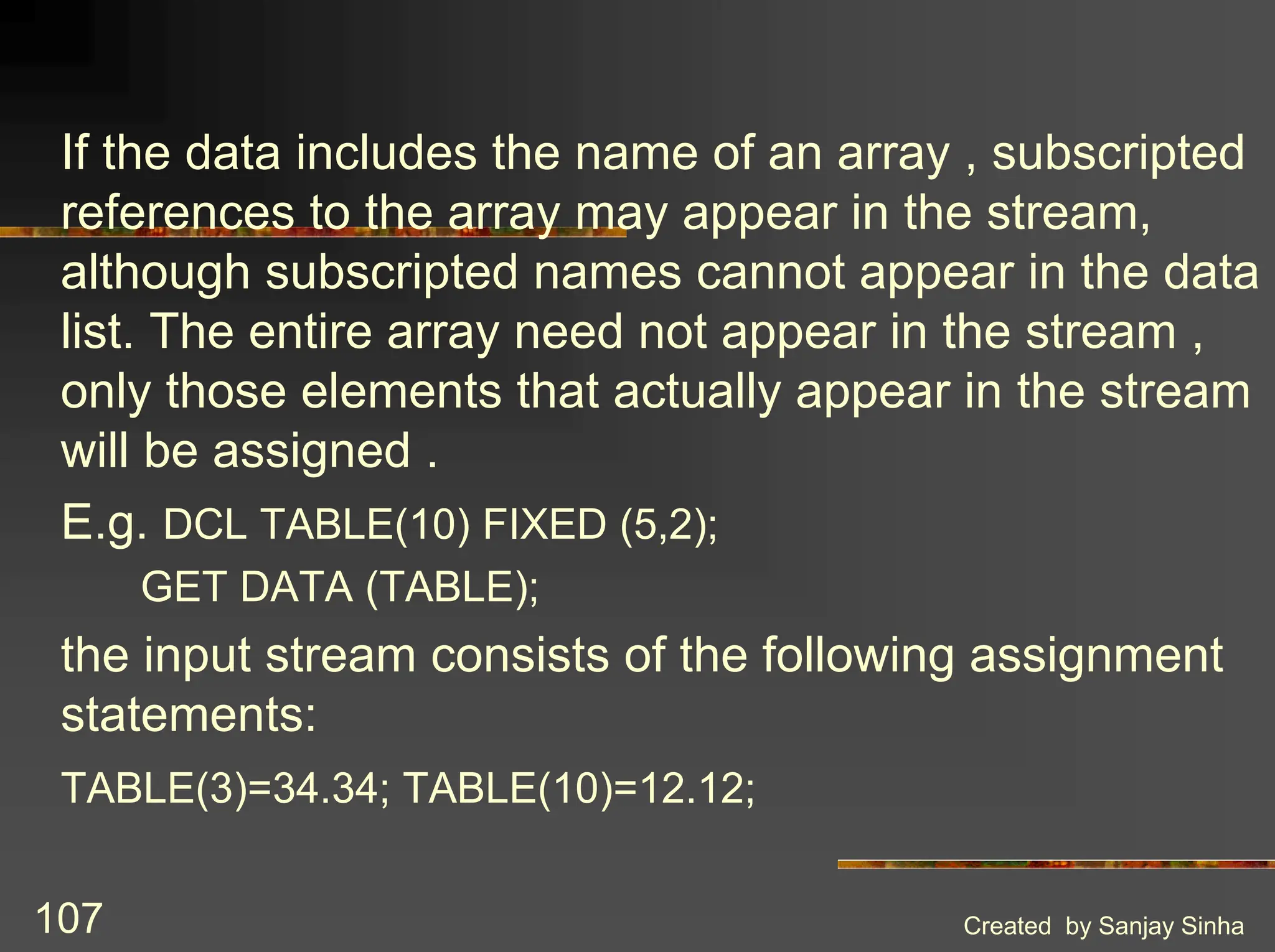 Created by Sanjay Sinha 107 If the data includes the name of an array , subscripted references to the array may appear in the stream, although subscripted names cannot appear in the data list. The entire array need not appear in the stream , only those elements that actually appear in the stream will be assigned . E.g. DCL TABLE(10) FIXED (5,2); GET DATA (TABLE); the input stream consists of the following assignment statements: TABLE(3)=34.34; TABLE(10)=12.12; 
