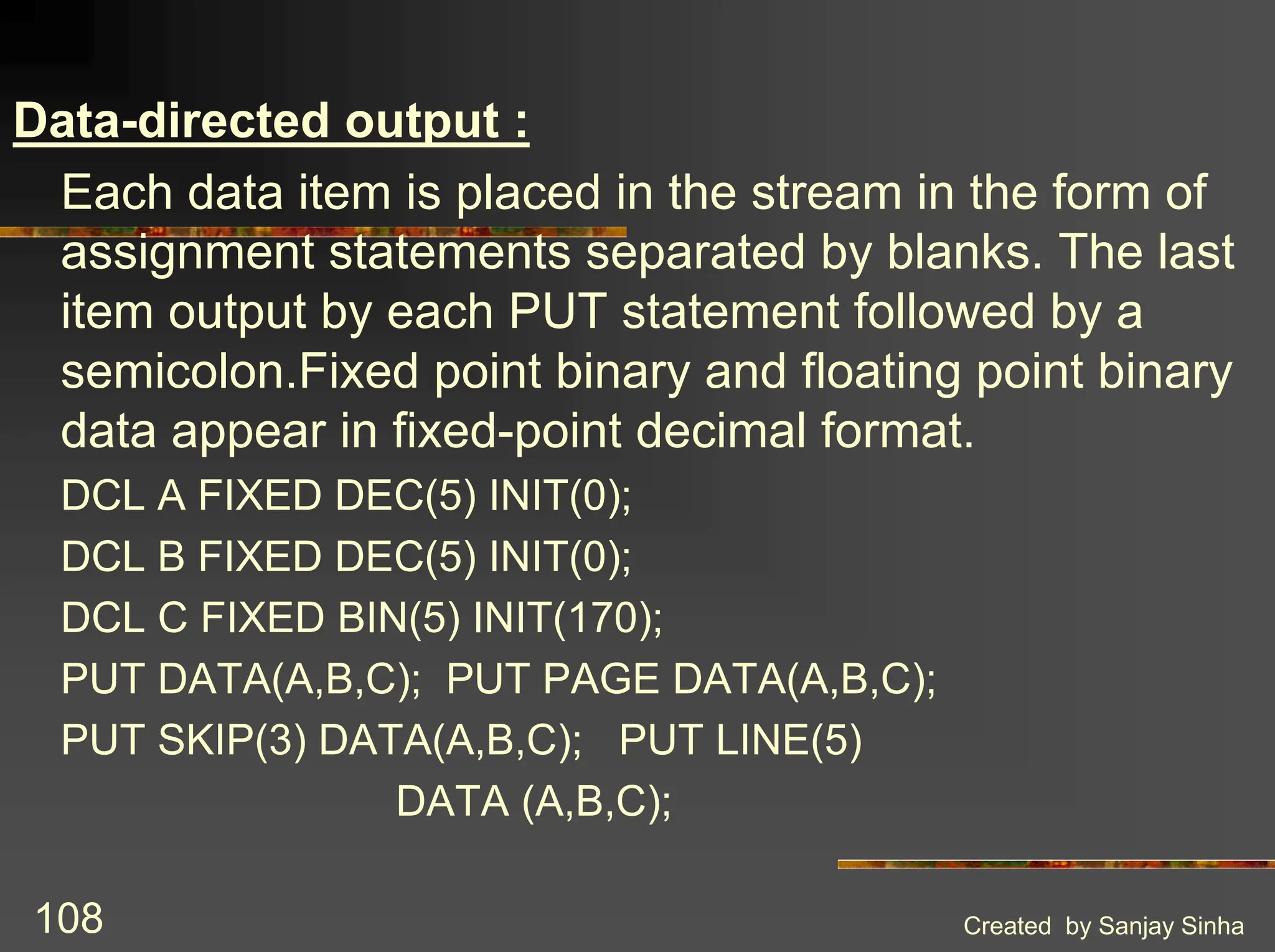 Created by Sanjay Sinha 108 Data-directed output : Each data item is placed in the stream in the form of assignment statements separated by blanks. The last item output by each PUT statement followed by a semicolon.Fixed point binary and floating point binary data appear in fixed-point decimal format. DCL A FIXED DEC(5) INIT(0); DCL B FIXED DEC(5) INIT(0); DCL C FIXED BIN(5) INIT(170); PUT DATA(A,B,C); PUT PAGE DATA(A,B,C); PUT SKIP(3) DATA(A,B,C); PUT LINE(5) DATA (A,B,C); 