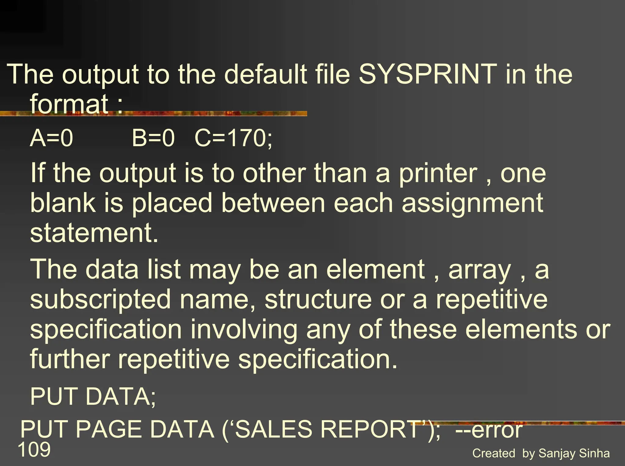 Created by Sanjay Sinha 109 The output to the default file SYSPRINT in the format : A=0 B=0 C=170; If the output is to other than a printer , one blank is placed between each assignment statement. The data list may be an element , array , a subscripted name, structure or a repetitive specification involving any of these elements or further repetitive specification. PUT DATA; PUT PAGE DATA (‘SALES REPORT’); --error 