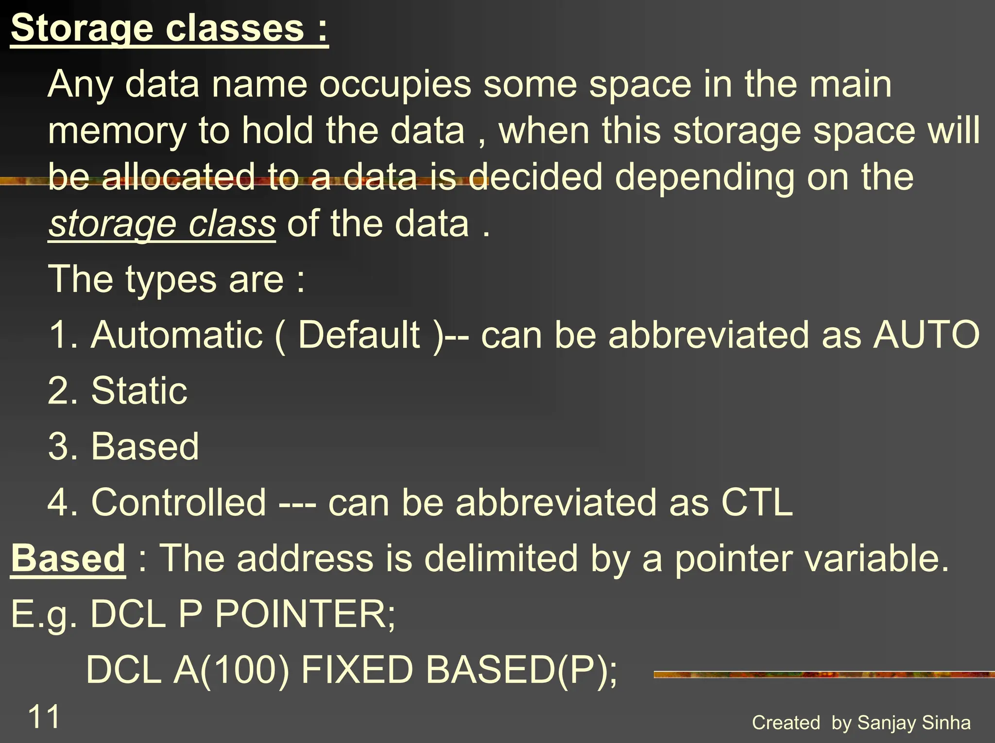 Created by Sanjay Sinha 11 Storage classes : Any data name occupies some space in the main memory to hold the data , when this storage space will be allocated to a data is decided depending on the storage class of the data . The types are : 1. Automatic ( Default )-- can be abbreviated as AUTO 2. Static 3. Based 4. Controlled --- can be abbreviated as CTL Based : The address is delimited by a pointer variable. E.g. DCL P POINTER; DCL A(100) FIXED BASED(P); 