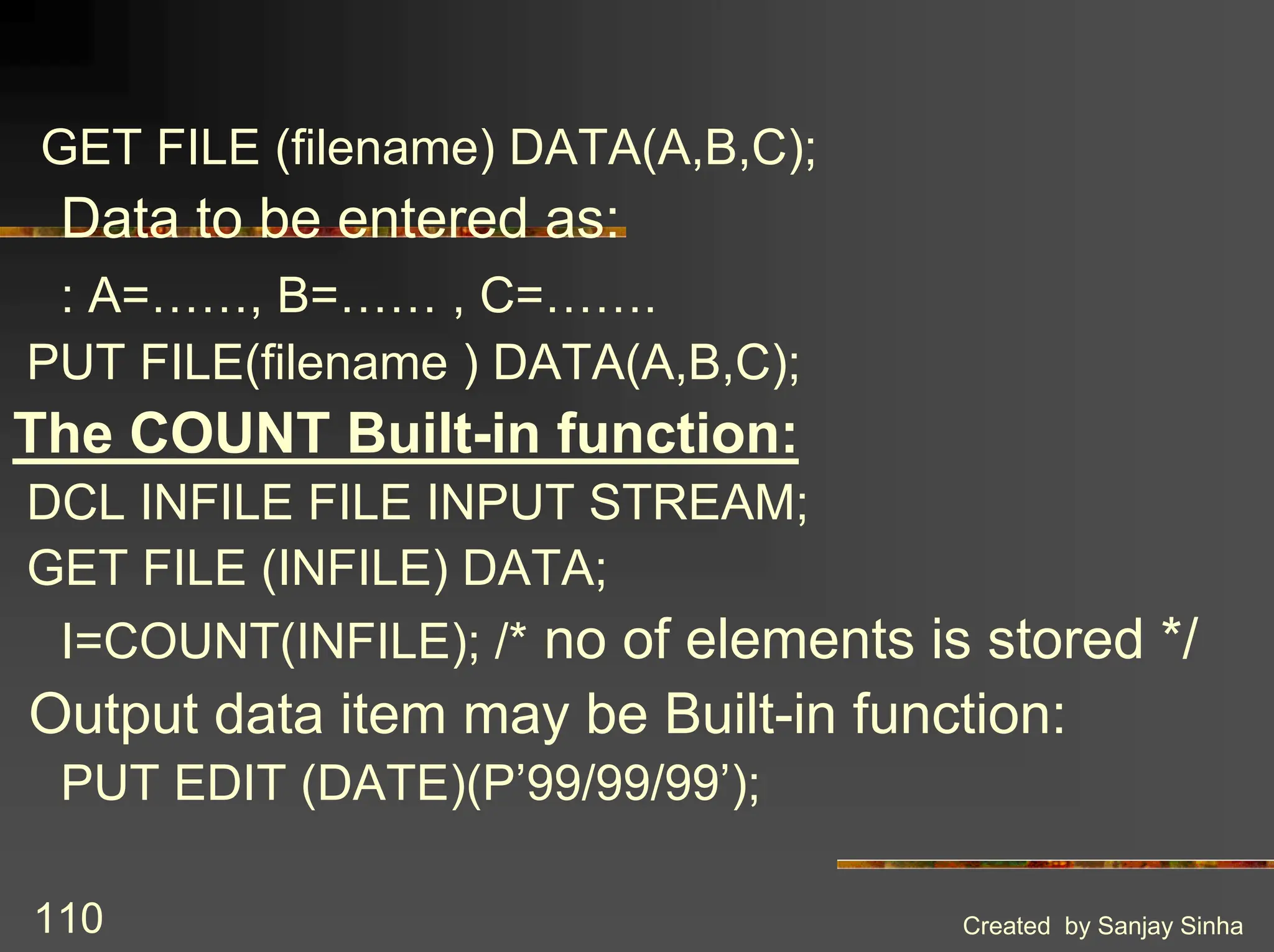 Created by Sanjay Sinha 110 GET FILE (filename) DATA(A,B,C); Data to be entered as: : A=……, B=…… , C=……. PUT FILE(filename ) DATA(A,B,C); The COUNT Built-in function: DCL INFILE FILE INPUT STREAM; GET FILE (INFILE) DATA; I=COUNT(INFILE); /* no of elements is stored */ Output data item may be Built-in function: PUT EDIT (DATE)(P’99/99/99’); 